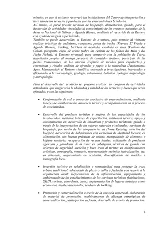minutos, en que el visitante recorrerá las instalaciones del Centro de interpretación y
hará uso de los servicios y productos que los emprendedores brindarán.
Así mismo, se prevé prestar servicios de hospedaje, alimentación, guiado, para el
desarrollo de actividades vinculadas al conocimiento de los recursos naturales de la
Reserva Nacional de Salinas y Aguada Blanca; mediante el recorrido de la Reserva
con ayuda de un guía especializado.
También se puede desarrollar: el Turismo de Aventura, pues permite al visitante
realizar prácticas de andinismo, campismo, pesca de trucha (Represa El Frayle y
Aguada Blanca), trekking, bicicleta de montaña, escalada en roca (Ventana del
Colca), parapente, esquí de arena (sobre las cenizas de las faldas del Misti y del
Pichu Pichu)); el Turismo vivencial, para compartir con la población de Tocra,
actividades propias al manejo pecuario de camélidos andinos, participar de las
fiestas tradicionales, de los chaccus (captura de vicuñas para esquilarlas) y
ceremonias y rituales andinos de ofrendas y pagos a la naturaleza (Pachamama,
Apus, Mamacocha); el Turismo científico, orientado a investigadores, interesados y
aficionados a la vulcanología, geología, astronomía, botánica, zoología, arqueología
y antropología.

Para el desarrollo del producto se propone realizar un conjunto de actividades
articuladas que asegurarán la idoneidad y calidad de los servicios y bienes que serán
ofertados, y son las siguientes:

       Conformación de red o consorcio asociativo de emprendimientos, mediante
       talleres de sensibilización, asistencia técnica y acompañamiento en el proceso
       de asociatividad.

       Desarrollo del producto turístico y mejora de las capacidades de los
       involucrados, mediante talleres de capacitación, asistencia técnica, apoyo y
       asesoramiento en: desarrollo de iniciativas y productos turísticos; guiado a
       través de la interpretación de los valores naturales y culturales; servicios de
       hospedaje, por medio de las competencias en House Keeping, atención del
       huésped, decoración de habitaciones con elementos de identidad locales; en
       alimentación, con buenas prácticas de cocina, manipulación de alimentos e
       higiene sanitaria, recuperación de recetas locales, utilización de productos
       agrícolas y ganaderos de la zona; en cabalgatas, técnicas de guiado con
       criterios de seguridad, atención y buen trato al turista; en manifestaciones
       artísticas, coreografía, vestuario, representación escénica teatralización, etc.
       en artesanía, mejoramiento en acabados, diversificación de modelos e
       iconografía local.

       Inversión turística en señalización y normatividad para proteger la traza
       urbana tradicional; adecuación de plazas y calles y fachadas con respeto a la
       arquitectura local; mejoramiento de la infraestructura, equipamiento y
       ambientación de los establecimientos de los servicios turísticos (habitaciones,
       SSHH, cocinas, comedores, otros); implementación de lugares turísticos como
       ecomuseos, locales artesanales, senderos de trekking.

       Promoción y comercialización a través de la asesoría comercial, elaboración
       de material de promoción, establecimiento de alianzas estratégicas de
       comercialización, participación en ferias, desarrollo de eventos de promoción.


                                                                                     9
 