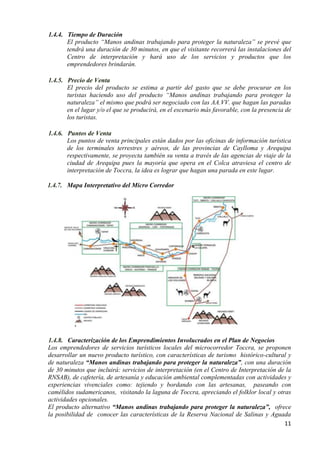 1.4.4. Tiempo de Duración
       El producto “Manos andinas trabajando para proteger la naturaleza” se prevé que
       tendrá una duración de 30 minutos, en que el visitante recorrerá las instalaciones del
       Centro de interpretación y hará uso de los servicios y productos que los
       emprendedores brindarán.

1.4.5. Precio de Venta
       El precio del producto se estima a partir del gasto que se debe procurar en los
       turistas haciendo uso del producto “Manos andinas trabajando para proteger la
       naturaleza” el mismo que podrá ser negociado con las AA.VV. que hagan las paradas
       en el lugar y/o el que se producirá, en el escenario más favorable, con la presencia de
       los turistas.

1.4.6. Puntos de Venta
       Los puntos de venta principales están dados por las oficinas de información turística
       de los terminales terrestres y aéreos, de las provincias de Caylloma y Arequipa
       respectivamente, se proyecta también su venta a través de las agencias de viaje de la
       ciudad de Arequipa pues la mayoría que opera en el Colca atraviesa el centro de
       interpretación de Toccra, la idea es lograr que hagan una parada en este lugar.

1.4.7. Mapa Interpretativo del Micro Corredor




          .

1.4.8. Caracterización de los Emprendimientos Involucrados en el Plan de Negocios
Los emprendedores de servicios turísticos locales del microcorredor Toccra, se proponen
desarrollar un nuevo producto turístico, con características de turismo histórico-cultural y
de naturaleza “Manos andinas trabajando para proteger la naturaleza”, con una duración
de 30 minutos que incluirá: servicios de interpretación (en el Centro de Interpretación de la
RNSAB), de cafetería, de artesanía y educación ambiental complementadas con actividades y
experiencias vivenciales como: tejiendo y bordando con las artesanas, paseando con
camélidos sudamericanos, visitando la laguna de Toccra, apreciando el folklor local y otras
actividades opcionales.
El producto alternativo “Manos andinas trabajando para proteger la naturaleza”, ofrece
la posibilidad de conocer las características de la Reserva Nacional de Salinas y Aguada
                                                                                          11
 