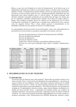 Blanca, ya que esta será brindada en el centro de Interpretación de la Reserva que es el
     equipamiento adecuado para realizar de una manera amena y sencilla lo que esta protege,
     además el Centro de Interpretación permite brindar servicios de cafetería que apoyarán la
     ruta hacia el Colca al ofrecer mates de coca y chachacoma (plantas medicinales) que han
     demostrado tener efectos benéficos para el “mal de altura”, de manera principal serán
     ofertados elementos artesanales producidos por las poblaciones del lugar, las mismas que
     por ser ganaderas (camélidos sudamericanos) trabajan con la fibra de vicuñas, alpacas y
     llamas, estos productos permiten apoyar los ingresos de las poblaciones de la reserva
     contribuyendo a minimizar los impactos que se producen por utilización de otros recursos
     como los vegetales (Yareta, Tola y otros), además apoyará el mantenimiento de las
     identidades culturales de estos pueblos al valorizar su trabajo manual.

     Los emprendedores del microcorredor Toccra básicamente tienen como emprendimientos la
     prestación de servicios turísticos y productos artesanales a los turistas, estos son:

                Servicios de interpretación en el Centro de interpretación de la RNSAB
                Servicios de Educación ambiental
                Servicios de información
                Servicios de Cafetería y mates
                Confección y venta de artesanías con productos alpaqueros locales
                Servicios de escena para fotografía (trajes típicos, camélidos sudamericanos,
                otros)




2. DESARROLLO DEL PLAN DE NEGOCIOS

  2.1. Introducción
     El presente Plan de Negocios tiene como propósito “Desarrollar un producto turístico en el
     micro-corredor Tocra, a través de la asociatividad de los emprendimientos e iniciativas de
     negocio turístico de los pobladores locales, mejorando la gestión empresarial, la calidad
     productiva de los servicios y bienes, así como la gestión comercial, que permita el acceso
     competitivo del producto a mercados dinámicos”. Este Plan de Negocios será ejecutado por
     un grupo de 16 emprendedores turísticos rurales, según relación adjunta, localizados en el
     ámbito del micro-corredor Tocra, conformados por familias locales con criadores de
     camélidos domésticos, asociaciones de artesanos, campesinos arrieros de llamas, Comité de
     Vicuñeros; los cuales tienen pensado desarrollar emprendimientos de servicios turísticos y
     productos artesanales, como: Interpretación de la RNSAB, información, cafetería y mates,


                                                                                            12
 