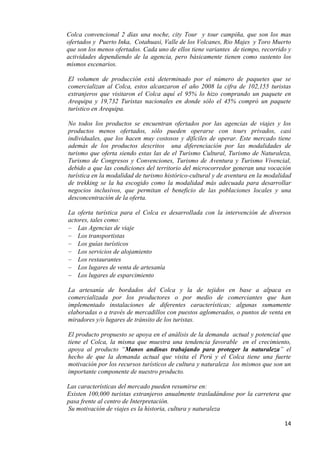 Colca convencional 2 días una noche, city Tour y tour campiña, que son los mas
ofertados y Puerto Inka, Cotahuasi, Valle de los Volcanes, Rio Majes y Toro Muerto
que son los menos ofertados. Cada uno de ellos tiene variantes de tiempo, recorrido y
actividades dependiendo de la agencia, pero básicamente tienen como sustento los
mismos escenarios.

El volumen de producción está determinado por el número de paquetes que se
comercializan al Colca, estos alcanzaron el año 2008 la cifra de 102,155 turistas
extranjeros que visitaron el Colca aquí el 95% lo hizo comprando un paquete en
Arequipa y 19,732 Turistas nacionales en donde sólo el 45% compró un paquete
turístico en Arequipa.

No todos los productos se encuentran ofertados por las agencias de viajes y los
productos menos ofertados, sólo pueden operarse con tours privados, casi
individuales, que los hacen muy costosos y difíciles de operar. Este mercado tiene
además de los productos descritos una diferenciación por las modalidades de
turismo que oferta siendo estas las de el Turismo Cultural, Turismo de Naturaleza,
Turismo de Congresos y Convenciones, Turismo de Aventura y Turismo Vivencial,
debido a que las condiciones del territorio del microcorredor generan una vocación
turística en la modalidad de turismo histórico-cultural y de aventura en la modalidad
de trekking se la ha escogido como la modalidad más adecuada para desarrollar
negocios inclusivos, que permitan el beneficio de las poblaciones locales y una
desconcentración de la oferta.

La oferta turística para el Colca es desarrollada con la intervención de diversos
actores, tales como:
    Las Agencias de viaje
    Los transportistas
    Los guías turísticos
    Los servicios de alojamiento
    Los restaurantes
    Los lugares de venta de artesanía
    Los lugares de esparcimiento

La artesanía de bordados del Colca y la de tejidos en base a alpaca es
comercializada por los productores o por medio de comerciantes que han
implementado instalaciones de diferentes características; algunas sumamente
elaboradas o a través de mercadillos con puestos aglomerados, o puntos de venta en
miradores y/o lugares de tránsito de los turistas.

El producto propuesto se apoya en el análisis de la demanda actual y potencial que
tiene el Colca, la misma que muestra una tendencia favorable en el crecimiento,
apoya al producto “Manos andinas trabajando para proteger la naturaleza” el
hecho de que la demanda actual que visita el Perú y el Colca tiene una fuerte
motivación por los recursos turísticos de cultura y naturaleza los mismos que son un
importante componente de nuestro producto.

Las características del mercado pueden resumirse en:
Existen 100,000 turistas extranjeros anualmente trasladándose por la carretera que
pasa frente al centro de Interpretación.
Su motivación de viajes es la historia, cultura y naturaleza

                                                                                  14
 