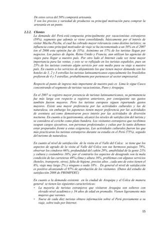 De estos cerca del 50% comprará artesanía.
       Y son los precios y variedad de productos su principal motivación para comprar la
       artesanía en un punto.

2.2.2. Clientes
       La demanda del Perú está compuesta principalmente por vacacionistas extranjeros
       (59%), segmento que además se viene consolidando, básicamente por el interés de
       visitar Machu Picchu, el cual ha cobrado mayor relevancia como destino turístico; su
       influencia como principal motivador de viaje se ha incrementado a un 58% en el 2007
       (en el 2006 esta opinión fue de 33%). Asimismo un 17% de los turistas llegan por
       negocios. Los países de Japón, Reino Unido y Francia, aun utilizan las agencias de
       viajes para llegar a nuestro país. Por otro lado el Internet cada vez tiene mayor
       importancia para las ventas, y esto se ve reflejado en los turistas españoles, pues un
       25% de los turistas contrato algún servicio por este medio para su viaje a nuestro
       país. En cuanto a los servicios de alojamiento los que tienen mayor demanda son los
       hoteles de 1, 2 y 3 estrellas los turistas latinoamericanos especialmente los brasileños
       prefieren de 4 y 5 estrellas; probablemente por pertenecer al sector empresarial.

       Respecto al punto de ingreso más importante de nuestro país es Lima le sigue Cusco
       concentrando el segmento de turistas vacacionistas, Puno y Arequipa.

       En el 2007 se registro mayor presencia de turistas latinoamericanos, su permanencia
       fue más larga con respecto a registros anteriores, por consiguiente sus gastos
       también fueron mayores. Pero los turistas europeos siguen reportando gastos
       mayores. Existe una mayor preferencia por las actividades culturales y las de
       naturaleza, sin embargo los japoneses tienen mayor preferencia por las actividades
       de aventura así como demostraron poco interés por las actividades de diversión
       nocturna. En cuanto a la gastronomía, alcanzó los niveles de satisfacción del turista y
       se considera al ceviche como plato bandera. Los visitantes extranjeros que recibimos
       ocupan cargos ejecutivos, son personas profesionales y cultas por lo tanto debemos
       estar preparados frente a estas exigencias, Las actividades culturales fueron las que
       más practicaron los turistas extranjeros durante su estadía en el Perú (75%), seguido
       del turismo de naturaleza.

       En cuanto al nivel de satisfacción de la visita en el Valle del Colca: se tiene que los
       aspectos de agrado de la visita al Valle del Colca son sus hermosos paisajes 78%,
       observar los cóndores 66%, profundidad del cañón 29%, amabilidad de la gente 21%
       y cultura y costumbres 16%; por el contrario los aspectos de desagrado son la mala
       condición de las carreteras 48%,clima y altura 16%, problemas con algunos servicios
       (hoteles, transporte, otros), falta de higiene, precios altos , cada uno de estos tienen el
       6%, viaje muy largo 2% y ninguno o nada 18% . En general el nivel de satisfacción
       es positivo alcanzando el 97% de aprobación de los visitantes. (Datos del estudio de
       satisfacción 2008 de PROMPERÚ)

       En cuanto a la demanda existente en la ciudad de Arequipa y el Colca de manera
       general se tienen las siguientes características:
       - La mayoría de turistas extranjeros que visitaron Arequipa son solteros con
          elevado nivel académico y 34 años de edad en promedio. Vienen ligeramente más
          mujeres que varones.
       - Nueve de cada diez turistas obtuvo información sobre el Perú previamente a su
          viaje, sobre todo por Internet.

                                                                                               15
 