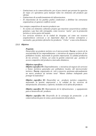 Limitaciones en la comercialización, por el poco interés que prestan las agencias
         de viajes y/o operadores para manejar todos los elementos del producto que
         ofertan.
         Limitaciones de acondicionamiento de infraestructura.
         El chauvinismo de los pueblos podría condicionar y debilitar las estructuras
         organizativas y/o generar conflicto social.

     Las ventajas competitivas de nuestro producto son:
        Se cuenta con elementos culturales propios que muestran características andinas
        genuinas y que han sido entregadas, como recursos “ancla”, por la promoción
        turística a varios países del mundo.
        Los servicios turísticos de la ciudad de Arequipa, así como sus recursos
        arquitectónicos convocan a un importante flujo de turistas extranjeros y
        nacionales, que permiten ofertarles los productos “ Colca” a una corta distancia.

2.3.3. Objetivos

            Propósito
            Desarrollar un producto turístico en el microcorredor Toccra; a través de la
            asociatividad de los emprendimientos e iniciativas de negocio turístico de los
            pobladores locales, mejorando la gestión empresarial, la calidad productiva
            de los servicios y bienes, así como la gestión comercial, que permita el
            acceso competitivo del producto a mercados dinámicos.

            Objetivos específicos.
            Objetivo específico 01: Emprendimientos e iniciativas de negocio de servicios
            y bienes turísticos generados por pobladores locales, del microcorredor
            turístico: Toccra, organizados en red o consorcio, gestionan adecuadamente
            un nuevo producto de turismo rural “Manos andinas trabajando para
            proteger la naturaleza”

            Objetivo específico 02: Desarrollar un producto turístico competitivo,
            mejorando la gestión empresarial y la calidad de los servicios de
            interpretación, artesanías y cafetería, incluidos en la oferta del producto.

            Objetivo específico 03: Mejoramiento de la infraestructura y equipamiento
            para el desarrollo del producto.

            Objetivo específico 04: Desarrollo de la estrategia de promoción         y de
            comercialización para la venta y posicionamiento del producto.




                                                                                       18
 