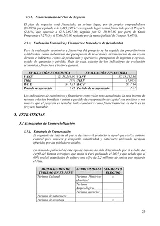2.5.6. Financiamiento del Plan de Negocios

     El plan de negocios será financiado, en primer lugar, por lo propios emprendedores
     (87.93%) que equivale a S/.3,495,399.91; en segundo lugar estará financiado por el Proyecto
     (2.84%) que equivale a S/.112,927.00; seguido por S/. 50,487.00 por parte de Otros
     Programas (1.27%) y el S/.66,240.00 restante por la municipalidad de Yanque (1.67%).

     2.5.7. Evaluación Económica y Financiera e Indicadores de Rentabilidad

     Para la evaluación económica y financiera del proyecto se ha seguido los procedimientos
     establecidos, como elaboración del presupuesto de inversiones, determinación de los costos
     directos e indirectos, costos de producción y operativos, presupuesto de ingresos y egresos,
     estado de ganancia y pérdida, flujo de caja, calculo de los indicadores de evaluación
     económica y financiera y balance general.

       EVALUACIÓN ECONÓMICA                        EVALUACIÓN FINANCIERA
    VANE                 S/. 58.246,90       VANF                    S/. 58.512,36
    TIRE                           18%       TIRF                          17,96%
    B/C E                      S/. 1,15      B/C F                         S/. 1,16
    Periodo recuperación           2.45      Periodo de recuperación           2.01

     Los indicadores de económicos y financieros como valor neto actualizado, la tasa interna de
     retorno, relación beneficio - costos y perdido de recuperación de capital son positivos y nos
     muestra que el proyecto es rentable tanto económica como financieramente, es decir es un
     proyecto bancable.

3. ESTRATEGIAS

  3.1. Estrategias de Comercialización

     3.1.1. Estrategia de Segmentación
            El segmento de turistas al que se destinara el producto es aquel que realiza turismo
            cultural para conocer y compartir autenticidad y naturaleza utilizando servicios
            ofrecidos por los pobladores locales.

            La demanda potencial de este tipo de turismo ha sido determinada por el estudio del
            Perfil del Turista extranjero que visita el Perú publicado el 2007 y que señala que el
            60% realizó actividades de cultura una cifra de 2,2 millones de turista que visitarán
            el País.

                  MODALIDADES DE             SUBDIVISIONES SEGMENTO
                TURISMO EN EL PERÚ                              ELEGIDO
               Turismo Cultural              Turismo Histórico-    x
                                             identidad
                                             Turismo
                                             Arqueológico
                                             Turismo vivencial
               Turismo de naturaleza
               Turismo de aventura                                      x


                                                                                               26
 