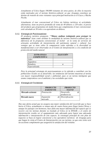 Actualmente al Colca llegan 100,000 visitantes de otros países, de ellos la mayoría
      están motivados por el turismo histórico-cultural, ya que Arequipa constituye un
      destino de transito de estos visitantes cuya principal motivación es el Cuzco y Machu
      Picchu.

      Actualmente el tour convencional al Colca sin boletos turísticos ni actividades
      alternativas, tiene un precio promedio de venta de 40 dólares o 120 soles; el precio
      del producto que proponemos de media hora que complementa el tour convencional,
      está calculado en 30 soles o su equivalente en dólares.

3.1.2. Estrategia de Posicionamiento
       El producto turístico propuesto ““Manos andinas trabajando para proteger la
       naturaleza” tiene como atributo la modalidad de turismo histórico-cultural que se
       diferencia de la propuesta convencional, al incluir en la venta de servicios de
       artesanía actividades de interpretación del patrimonio natural y cultural. Las
       ventajas que se tiene sobre la competencia están referidas a la diversidad en
       manifestaciones a ser observadas en el Centro de interpretación y a la condición de
       protección del medio natural.

                      ESTRATEGIA                    ELECCIÓN
                      COMPETITIVA
               Líder.
               Seguidora.
               Retadora.                                 x
               Especializada.

      Pero la principal estrategia de posicionamiento es la referida a contribuir con las
      poblaciones locales en su desarrollo, las tendencias del turismo muestran al turista
      con mayor responsabilidad social y ambiental, pues es un turista inteligente que
      asume compromisos con el ambiente y las sociedades que visita.

3.1.3. Estrategia de Crecimiento

                                   PRODUCTO                PRODUCTO
                                   EXISTENTE                  NUEVO
       Mercado existente        Penetración            Desarrollo      de
                                                       producto (x)
      Mercado nuevo             Expansión           de Diversificación
                                mercado

    Hay una oferta actual que no asegura una mejor satisfacción del recorrido que se hace
    hacia el Colca, actualmente se toman más de cuatro horas para llegar hasta Chivay y
    aunque los paisajes son hermosos, hace falta una mayor información del espacio que se
    recorre con los turistas durante su traslado al Colca en la RNSAB, y el centro de
    interpretación resulta ser el equipamiento más adecuado para lograr una adecuada
    información e interpretación de este espacio, la estrategia principal de este plan de
    negocios se basa en lograr concienciar a los operadores turísticos de Arequipa para
    que hagan la visita al Centro de Interpretación con sus turistas, ya que esta visita será
    un excelente complemento que asegurará la satisfacción del visitante.



                                                                                          27
 