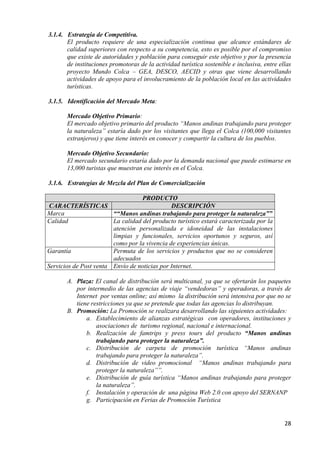 3.1.4. Estrategia de Competitiva.
       El producto requiere de una especialización continua que alcance estándares de
       calidad superiores con respecto a su competencia, esto es posible por el compromiso
       que existe de autoridades y población para conseguir este objetivo y por la presencia
       de instituciones promotoras de la actividad turística sostenible e inclusiva, entre ellas
       proyecto Mundo Colca – GEA, DESCO, AECID y otras que viene desarrollando
       actividades de apoyo para el involucramiento de la población local en las actividades
       turísticas.

3.1.5. Identificación del Mercado Meta:

       Mercado Objetivo Primario:
       El mercado objetivo primario del producto “Manos andinas trabajando para proteger
       la naturaleza” estaría dado por los visitantes que llega el Colca (100,000 visitantes
       extranjeros) y que tiene interés en conocer y compartir la cultura de los pueblos.

       Mercado Objetivo Secundario:
       El mercado secundario estaría dado por la demanda nacional que puede estimarse en
       13,000 turistas que muestran ese interés en el Colca.

3.1.6. Estrategias de Mezcla del Plan de Comercialización

                                   PRODUCTO
 CARACTERÍSTICAS                              DESCRIPCIÓN
Marca                   ““Manos andinas trabajando para proteger la naturaleza””
Calidad                 La calidad del producto turístico estará caracterizada por la
                        atención personalizada e idoneidad de las instalaciones
                        limpias y funcionales, servicios oportunos y seguros, así
                        como por la vivencia de experiencias únicas.
Garantía                Permuta de los servicios y productos que no se consideren
                        adecuados
Servicios de Post venta Envío de noticias por Internet.

       A. Plaza: El canal de distribución será multicanal, ya que se ofertarán los paquetes
          por intermedio de las agencias de viaje “vendedoras” y operadoras, a través de
          Internet por ventas online; así mismo la distribución será intensiva por que no se
          tiene restricciones ya que se pretende que todas las agencias lo distribuyan.
       B. Promoción: La Promoción se realizara desarrollando las siguientes actividades:
              a. Establecimiento de alianzas estratégicas con operadores, instituciones y
                  asociaciones de turismo regional, nacional e internacional.
              b. Realización de famtrips y press tours del producto “Manos andinas
                  trabajando para proteger la naturaleza”.
              c. Distribución de carpeta de promoción turística “Manos andinas
                  trabajando para proteger la naturaleza”.
              d. Distribución de video promocional “Manos andinas trabajando para
                  proteger la naturaleza””.
              e. Distribución de guía turística “Manos andinas trabajando para proteger
                  la naturaleza”.
              f. Instalación y operación de una página Web 2.0 con apoyo del SERNANP
              g. Participación en Ferias de Promoción Turística


                                                                                             28
 