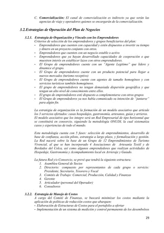 C. Comercialización: El canal de comercialización es indirecto ya que serán las
            agencias de viaje y operadores quienes se encargarán de la comercialización.

3.2. Estrategias de Operación del Plan de Negocios
   3.2.1. Estrategia de Organización y Vínculo con los Emprendedores
          Criterios de selección de los emprendedores y grupos beneficiarios del plan:
          - Emprendedores que cuenten con capacidad y estén dispuestos a invertir su tiempo
              y dinero en un proyecto conjunto con otros.
          - Emprendedores que cuenten con un negocio estable o activo
          - Emprendedores que ya hayan desarrollado capacidades de cooperación o que
              muestren interés en establecer lazos con otros emprendedores.
          - El Grupo de emprendedores cuente con un “Agente Legitimo” que lidere y
              dinamice el grupo.
          - El Grupo de emprendedores cuente con un producto potencial para llegar a
              nuevos mercados (turismo receptivo)
          - El Grupo de emprendedores cuente con agentes de tamaño homogéneo y con
              servicios turísticos también homogéneos.
          - El grupo de emprendedores no tengan demasiada dispersión geográfica y que
              tengan un alto nivel de conocimiento entre ellos.
          - El grupo de emprendedores esté dispuesto a complementarse con otros grupos
          - El Grupo de emprendedores ya nos había comunicado su intención de “juntarse”
              para algún fin.

         La estrategia de organización es la formación de un modelo asociativo que articule
         los 3 servicios ofertados: casas hospedajes, gastronomía, artesanos, guías y arrieros.
         El modelo asociativo que los integre será un Red Empresarial de tipo horizontal que
         se constituirá en consorcio, siguiendo la metodología ONUDI, la cual sistematiza
         casos y experiencias de todo el mundo.

         Esta metodología cuenta con 5 fases: selección de emprendimientos, desarrollo de
         base de confianza, acción piloto, estrategia a largo plazo, y formalización y gestión.
         La Red nacerá sobre la base de un Grupo de 12 Emprendimientos de Turismo
         Vivencial, al que se han incorporado 4 Asociaciones de Artesanía Textil y de
         Bordados del Colca, así como algunos emprendedores que realizan actividades de
         Hospedaje, Gastronomía y Acompañamiento local en Arrieraje y Guiado.

         La futura Red y/o Consorcio, se prevé que tendrá la siguiente estructura:
             1. Asamblea General de Socios
             2. Directorio: compuesto por representantes de cada grupo o servicio:
                Presidente, Secretario, Tesorero y Vocal
             3. Comités de Trabajo: Comercial, Producción, Calidad y Finanzas
             4. Gerente
             5. Articulador (personal del Operador)
             6. Consultores

   3.2.2. Estrategia de Manejo de Costos
          A cargo del Comité de Finanzas, se buscará minimizar los costos mediante la
          aplicación de políticas de reducción costos que abarquen:
          - Elaboración de Estructuras de Costos para el portafolio a ofertar
          - Implementación de un sistema de medición y control permanente de los desembolsos

                                                                                            29
 