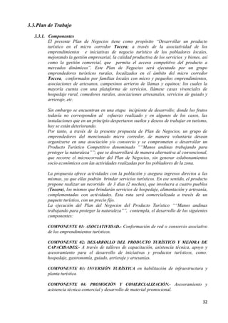 3.3. Plan de Trabajo
   3.3.1. Componentes
          El presente Plan de Negocios tiene como propósito “Desarrollar un producto
          turístico en el micro corredor Toccra; a través de la asociatividad de los
          emprendimientos e iniciativas de negocio turístico de los pobladores locales,
          mejorando la gestión empresarial, la calidad productiva de los servicios y bienes, así
          como la gestión comercial, que permita el acceso competitivo del producto a
          mercados dinámicos”. Este Plan de Negocios será ejecutado por un grupo
          emprendedores turísticos rurales, localizados en el ámbito del micro corredor
          Toccra, conformados por familias locales con micro y pequeños emprendimientos,
          asociaciones de artesanos, campesinos arrieros de llamas y equinos; los cuales la
          mayoría cuenta con una plataforma de servicios, llámese casas vivenciales de
          hospedaje rural, comedores rurales, asociaciones artesanales, servicios de guiado y
          arrieraje, etc.

          Sin embargo se encuentran en una etapa incipiente de desarrollo; donde los frutos
          todavía no corresponden al esfuerzo realizado y en algunos de los casos, las
          instalaciones que en un principio despertaron sueños y deseos de trabajar en turismo,
          hoy se están deteriorando.
          Por tanto, a través de la presente propuesta de Plan de Negocios, un grupo de
          emprendedores del mencionado micro corredor, de manera voluntaria desean
          organizarse en una asociación y/o consorcio y se comprometen a desarrollar un
          Producto Turístico Competitivo denominado ““Manos andinas trabajando para
          proteger la naturaleza””; que se desarrollará de manera alternativa al convencional,
          que recorre el microcorredor del Plan de Negocios, sin generar eslabonamientos
          socio económicos con las actividades realizadas por los pobladores de la zona.

          La propuesta ofrece actividades con la población y asegura ingresos directos a las
          mismas, ya que ellas podrán brindar servicios turísticos. En ese sentido, el producto
          propone realizar un recorrido de 3 días (2 noches), que involucra a cuatro pueblos
          (Toccra), los mismos que brindarán servicios de hospedaje, alimentación y artesanía,
          complementadas con actividades. Esta ruta será comercializada a través de un
          paquete turístico, con un precio fijo.
          La ejecución del Plan del Negocios del Producto Turístico ““Manos andinas
          trabajando para proteger la naturaleza””, contempla, el desarrollo de los siguientes
          componentes:

          COMPONENTE 01: ASOCIATIVIDAD.- Conformación de red o consorcio asociativo
          de los emprendimientos turísticos.

          COMPONENTE 02: DESARROLLO DEL PRODUCTO TURÍSTICO Y MEJORA DE
          CAPACIDADES.- A través de talleres de capacitación, asistencia técnica, apoyo y
          asesoramiento para el desarrollo de iniciativas y productos turísticos, como:
          hospedaje, gastronomía, guiado, arrieraje y artesanías.

          COMPONENTE 03: INVERSIÓN TURÍSTICA en habilitación de infraestructura y
          planta turística.

          COMPONENTE 04: PROMOCIÓN Y COMERCIALIZACIÓN.- Asesoramiento y
          asistencia técnica comercial y desarrollo de material promocional.

                                                                                             32
 