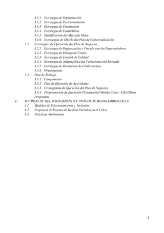 3.1.1. Estrategia de Segmentación
          3.1.2. Estrategia de Posicionamiento
          3.1.3. Estrategia de Crecimiento
          3.1.4. Estrategia de Competitiva.
          3.1.5. Identificación del Mercado Meta:
          3.1.6. Estrategias de Mezcla del Plan de Comercialización
     3.2. Estrategias de Operación del Plan de Negocios
          3.2.1. Estrategia de Organización y Vínculo con los Emprendedores
          3.2.2. Estrategia de Manejo de Costos
          3.2.3. Estrategia de Control de Calidad
          3.2.4. Estrategia de Adaptación a las Variaciones del Mercado
          3.2.5. Estrategia de Resolución de Controversias
          3.2.6. Organigrama
     3.3. Plan de Trabajo
          3.3.1. Componentes
          3.3.2. Plan de Ejecución de Actividades
          3.3.3. Cronograma de Ejecución del Plan de Negocios
          3.3.4. Programación de Ejecución Presupuestal Mundo Colca - GEA/Otros
          Programas
4.   MEDIDAS DE RELACIONAMIENTO Y PRÁCTICAS MEDIOAMBIENTALES.
     4.1. Medidas de Relacionamiento e Inclusión
     4.2. Propuesta de Sistema de Gestión Turística en el Colca
     4.3. Prácticas Ambientales




                                                                                  2
 
