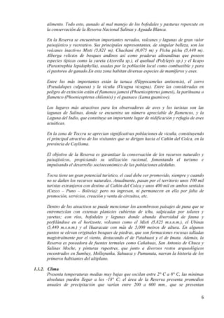 alimento. Todo esto, aunado al mal manejo de los bofedales y pasturas repercute en
      la conservación de la Reserva Nacional Salinas y Aguada Blanca.

      En la Reserva se encuentran importantes nevados, volcanes y lagunas de gran valor
      paisajístico y recreativo. Sus principales representantes, de singular belleza, son los
      volcanes inactivos Misti (5,821 m), Chachani (6,075 m) y Pichu pichu (5,440 m).
      Alberga relictos de bosques andinos así como praderas altoandinas que poseen
      especies típicas como la yareta (Azorella sp.), el queñual (Polylepis sp.) y el kcapo
      (Parastrephia lepidophylla), usadas por la población local como combustible y para
      el pastoreo de ganado.En esta zona habitan diversas especies de mamíferos y aves.

      Entre los más importantes están la taruca (Hippocamelus antisensis), el zorro
      (Pseudalopex culpaeus) y la vicuña (Vicugna vicugna). Entre las consideradas en
      peligro de extinción están el flamenco jamesi (Phoenicopterus jamesi), la parihuana o
      flamenco (Phoenicopterus chilensis) y el guanaco (Lama guanicoe).

      Los lugares más atractivos para los observadores de aves y los turistas son las
      lagunas de Salinas, donde se encuentra un número apreciable de flamencos, y la
      Laguna del Indio, que constituye un importante lugar de nidificación y refugio de aves
      acuáticas.

      En la zona de Toccra se aprecian significativas poblaciones de vicuña, constituyendo
      el principal atractivo de los visitantes que se dirigen hacia el Cañón del Colca, en la
      provincia de Caylloma.

      El objetivo de la Reserva es garantizar la conservación de los recursos naturales y
      paisajísticos, propiciando su utilización racional, fomentando el turismo e
      impulsando el desarrollo socioeconómico de las poblaciones aledañas.

      Tocra tiene un gran potencial turístico, el cual debe ser promovido, siempre y cuando
      no se dañen los recursos naturales. Anualmente, pasan por el territorio unos 100 mil
      turistas extranjeros con destino al Cañón del Colca y unos 400 mil en ambos sentidos
      (Cuzco – Puno – Bolivia); pero no ingresan, ni permanecen en ella por falta de
      promoción, servicios, creación y venta de circuitos, etc.

      Dentro de los atractivos se puede mencionar los asombrosos paisajes de puna que se
      entremezclan con extensas planicies cubiertas de ichu, salpicadas por tolares y
      yaretas; con ríos, bofedales y lagunas donde abunda diversidad de fauna y
      perfilándose en el horizonte, volcanes como el Misti (5,825 m.s.n.m.), el Ubinas
      (5,440 m.s.n.m.) y el Huaracate con más de 5,000 metros de altura. En algunos
      puntos se elevan originales bosques de piedras, que son formaciones rocosas talladas
      magistralmente por el viento, destacando el de Patahuasi y el de Imata. Además, la
      Reserva es poseedora de fuentes termales como Cañahuas, San Antonio de Chuca y
      Salinas Moche, y pinturas rupestres, que junto a diversos restos arqueológicos
      encontrados en Sumbay, Mollepunku, Sahuaca y Pumunuta, narran la historia de los
      primeros habitantes del altiplano.

1.3.2. Clima
       Presenta temperaturas medias muy bajas que oscilan entre 2° C a 8° C, las mínimas
       absolutas pueden llegar a los -18° C; el área de la Reserva presenta promedios
       anuales de precipitación que varían entre 200 a 600 mm., que se presentan

                                                                                           6
 