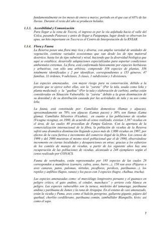 fundamentalmente en los meses de enero a marzo; periodo en el que cae el 65% de las
       lluvias. Durante el resto del año se producen heladas.

1.3.3. Accesibilidad y Comunicación
       Para llegar a la zona de Toccra, el ingreso es por la vía asfaltada hacia el valle del
       Colca, pasando Patawasi y antes de llegar a Patapampa, lugar donde se observan los
       apus, un hito importante en Toccra es el Centro de Interpretación de la RNSAB.

1.3.4. Flora y Fauna
       La Reserva posee una flora muy rica y diversa, con amplia variedad de unidades de
       vegetación, contiene variados ecosistemas que van desde los de tipo matorral
       desértico, hasta los de tipo subnival y nival, haciendo que la diversidad biológica que
       aquí se establece, desarrolle adaptaciones especializadas para soportar condiciones
       ambientales extremas. La flora, está conformada básicamente por especies herbáceas
       y arbustivas, con sólo una arbórea; comprende 358 especies de plantas, 356
       totalmente identificadas y 2 por identificar, correspondientes a 155 géneros, 47
       familias, 31 órdenes, 9 subclases, 3 clases, 1 subdivisión y 3 divisiones.

       Las especies amenazadas, con mayor riesgo para su conservación, debido a la
       presión que se ejerce sobre ellas, son la “yareta” (Por la tala, usada como leña y
       planta medicinal) y la “queñoa” (Por la tala y elaboración de carbón), ambas están
       consideradas en Situación Vulnerable; la “yareta” debido a la gran disminución de
       su densidad y de su distribución causada por las actividades de tala y su uso como
       leña.

       La fauna, está constituida por: Camélidos domesticos (llamas y alpacas),
       aproximadamente un 70% son alpacas (Lamas pacos) y 30% son llamas (Lama
       glama). Camélidos Silvestres (Vicuñas), en cuanto a las poblaciones de vicuñas
       (Vicugna vicugna), en 1980, de acuerdo al censo realizado, existían 1,367 vicuñas en
       el área, de las cuales 40 procedían de Pampa Galeras. Con la apertura de la
       comercialización internacional de la fibra, la población de vicuñas de la Reserva
       sufrió una dramática disminución llegando a poco más de 1,000 vicuñas en 1997, por
       efectos de la caza furtiva e incremento del comercio ilegal de la fibra. Los censos de
       1999 y del 2000 muestran el mismo nivel poblacional que el de 1980, observándose
       incremento en ciertas localidades y desapariciones en otras; gracias a los esfuerzos
       de los comités de manejo de vicuñas, a partir de los siguiente años hay una
       recuperación de las poblaciones de vicuñas, alcanzado a 248 ejemplares según el
       censo realizado por CONACS.

       Fauna de vertebrados, están representados por 185 especies de las cuales 28
       corresponden a mamíferos (carnero, cabra, asno, burro…), 150 son aves (Pájaros o
       aves canoras, patos, palomas, tórtolas, picaflores, perdices, parihuanas…), los
       reptiles y anfibios (Sapos, ranas) y los peces con 3 especies (bagre, chalhua, trucha).

       Las especies amenazadas como: el murciélago longirostro peruano y el guanaco en
       peligro crítico, el gato andino, el cóndor, manchaco” y arriero cola blanca en
       peligro. Las especies vulnerables son la taruca, mielerito del tamarugo, parihuana
       andina y parihuana de James y la rana de Arequipa. En el estatus de casi amenazado,
       están la vicuña y Puma, aves como el halcón peregrino, gallareta gigante, pájaro del
       queñual, chorlito cordillerano, parihuana común, zambullidor Blanquillo, kivio; así
       como el sapo.


                                                                                            7
 