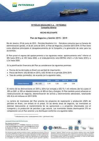 PETRÓLEO BRASILEIRO S.A. - PETROBRAS
Compañía Abierta
HECHO RELEVANTE
Plan de Negocios y Gestión 2015 - 2019
Rio de Janeiro, 29 de junio de 2015 – Petróleo Brasileiro S.A. – Petrobras comunica que su Consejo de
Administración aprobó, el 26 de Junio de 2015, el Plan de Negocios y Gestión 2015-2019. El Plan tiene
como objetivos principales el desapalancamiento de la Compañía y la generación de valor para los
accionistas.
El Plan prevé el regreso del apalancamiento a las siguientes metas: apalancamiento neto1
inferior al
40% hasta 2018 y al 35% hasta 2020, y el endeudamiento neto/EBITDA inferir a 3,0x hasta 2018 y a
2,5x hasta 2020.
En la planificación financiera del Plan se consideraron las siguientes premisas:
• Precios de los derivados en Brasil con paridad de importación;
• Precio del Brent: US$ 60/bbl en 2015 y US$ 70/bbl en el período 2016-2019;
• Tasa de cambio (promedio): de acuerdo con la siguiente tabla.
2015 2016 2017-19 2020
Câmbio Nominal R$ / US$ 3,10 3,26 3,29 3,56
El monto de las desinversiones en 2015 y 2016 fue revisado a US$ 15,1 mil millones (de los cuales el
30% en E&P, el 30% en Abastecimiento y el 40% en Gas y Energía). El Plan también prevé esfuerzos en
reestructuración de negocios, desmovilización de activos y desinversiones adicionales, totalizando
US$ 42,6 mil millones en 2017/2018.
La cartera de inversiones del Plan prioriza los proyectos de exploración y producción (E&P) de
petróleo en Brasil, con énfasis en el presal. En las demás áreas de negocios, las inversiones se
destinan básicamente al mantenimiento de las operaciones y a proyectos relacionados con el
transporte y la producción de petróleo y gas natural. Las inversiones totales disminuyeron 37% en
comparación con el Plan anterior y se distribuyen conforme a la siguiente tabla:
¹ Endeudamiento neto/ (endeudamiento neto + patrimonio neto)
 