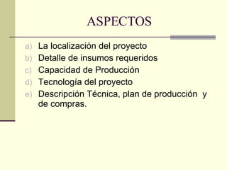 ASPECTOS La localización del proyecto Detalle de insumos requeridos Capacidad de Producción  Tecnología del proyecto Descripción Técnica, plan de producción  y de compras. 