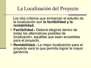 La Localización del Proyecto Los dos criterios que enmarcan el estudio de la localización son  la factibilidad y la rentabilidad. Factibilidad.-  Deberá elegirse dentro de todas las alternativas posibles de localización, aquéllas que sean accesibles para el proyecto. Rentabilidad.-  La mejor localización para el proyecto será la que permita lograr la mayor ganancia. 