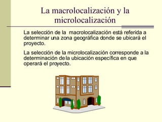 La macrolocalización y la microlocalización La selección de la  macrolocalización está referida a determinar una zona geográfica donde se ubicará el proyecto. La selección de la microlocalización corresponde a la determinación de la ubicación específica en que operará el proyecto. 