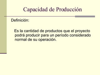 Capacidad de Producción Definición: Es la cantidad de productos que el proyecto podrá producir para un período considerado normal de su operación. 