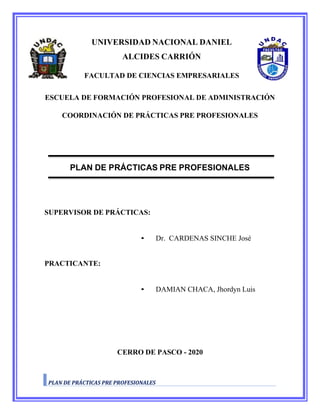 UNIVERSIDAD NACIONAL DANIEL
ALCIDES CARRIÓN
FACULTAD DE CIENCIAS EMPRESARIALES
ESCUELA DE FORMACIÓN PROFESIONAL DE ADMINISTRACIÓN
COORDINACIÓN DE PRÁCTICAS PRE PROFESIONALES
PLAN DE PRÁCTICAS PRE PROFESIONALES
SUPERVISOR DE PRÁCTICAS:
• Dr. CARDENAS SINCHE José
PRACTICANTE:
• DAMIAN CHACA, Jhordyn Luis
CERRO DE PASCO - 2020
PLAN DE PRÁCTICAS PRE PROFESIONALES
 
