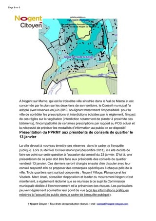 Page 2 sur 5
     3



                                                      Article publié sur :
                                                    www.nogent-citoyen.com

                                              Site indépendant d'actualité citoyenne
                                              locale sur la ville de Nogent sur Marne




           A Nogent sur Marne, qui est la troisième ville sinistrée dans le Val de Marne et est
           concernée par le plan sur les deux-tiers de son territoire, le Conseil municipal l'a
           adopté avec réserves en juin 2010, soulignant notamment l'impossibilité pour la
           ville de contrôler les prescriptions et interdictions édictées par le règlement, l'impact
           de ces règles sur la végétation (interdiction notamment de planter à proximité des
           bâtiments), l'incompatibilité de certaines prescriptions par rapport au POS actuel et
           la nécessité de préciser les modalités d'information au public de ce dispositif.
           Présentation du PPRMT aux présidents de conseils de quartier le
           13 janvier

           La ville devrait à nouveau émettre ses réserves dans le cadre de l'enquête
           publique. Lors du dernier Conseil municipal (décembre 2011), il a été décidé de
           faire un point sur cette question à l'occasion du conseil du 23 janvier. D'ici là, une
           présentation de ce plan doit être faite aux présidents des conseils de quartier
           vendredi 13 janvier. Ces derniers seront chargés ensuite d'en discuter avec leur
           conseil respectif afin de proposer des remarques spécifiques à chaque pôle de la
           ville. Trois quartiers sont surtout concernés : Nogent Village, Plaisance et les
           Viselets. Marc Arazi, conseiller d'opposition et leader du mouvement Nogent c'est
           maintenant, a également réclamé que se réunisse à ce sujet la Commission
           municipale dédiée à l'environnement et la prévention des risques. Les particuliers
           peuvent également soumettre leur point de vue (voir les informations pratiques
           relatives à l'accueil du public dans le cadre de l'enquête publique).

                 © Nogent Citoyen – Tous droits de reproduction réservés – mél : contact@nogent-citoyen.com
 