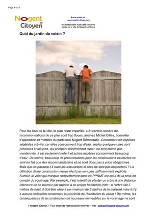 Page 4 sur 5



                                                      Article publié sur :
                                                    www.nogent-citoyen.com

                                              Site indépendant d'actualité citoyenne
                                              locale sur la ville de Nogent sur Marne


           Quid du jardin du voisin ?




           Pour les élus de la ville, le plan reste imparfait. «Un certain nombre de
           recommandations de ce plan sont trop floues, analyse Michel Gilles, conseiller
           d'opposition et membre du parti local Nogent Démocratie. Concernant les espèces
           végétales à éviter car elles consomment trop d'eau, seules quelques-unes sont
           précisées et les pins, qui pompent énormément d'eau, ne sont même pas
           mentionnés, il est seulement noté ? et autres espèces consommant beaucoup
           d'eau'. De même, beaucoup de préconisations pour les constructions existantes ne
           sont en fait que des recommandations et ne sont donc pas a priori obligatoires.
           Mais que se passera-t-il avec les assurances si elles ne sont pas respectées ? La
           définition d'une construction neuve n'est pas non plus suffisamment explicite.
           Surtout, le volet qui manque complètement dans ce PPRMT est celui de la prise en
           compte du voisinage. Par exemple, il est interdit de planter un arbre à une distance
           inférieure de sa hauteur par rapport à sa propre habitation (ndlr : si l'arbre fait 2
           mètres de haut, il doit être situé à un minimum de 2 mètres de la maison) mais il n'y
           a aucune indication concernant la proximité de l'habitation du voisin ! De même, les
           conséquences de la construction de nouveaux immeubles sur le voisinage ne sont

                 © Nogent Citoyen – Tous droits de reproduction réservés – mél : contact@nogent-citoyen.com
 