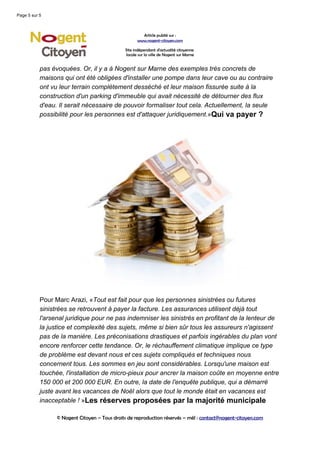 Page 5 sur 5



                                                      Article publié sur :
                                                    www.nogent-citoyen.com

                                              Site indépendant d'actualité citoyenne
                                              locale sur la ville de Nogent sur Marne


           pas évoquées. Or, il y a à Nogent sur Marne des exemples très concrets de
           maisons qui ont été obligées d'installer une pompe dans leur cave ou au contraire
           ont vu leur terrain complètement desséché et leur maison fissurée suite à la
           construction d'un parking d'immeuble qui avait nécessité de détourner des flux
           d'eau. Il serait nécessaire de pouvoir formaliser tout cela. Actuellement, la seule
           possibilité pour les personnes est d'attaquer juridiquement.»Qui va payer ?




           Pour Marc Arazi, «Tout est fait pour que les personnes sinistrées ou futures
           sinistrées se retrouvent à payer la facture. Les assurances utilisent déjà tout
           l'arsenal juridique pour ne pas indemniser les sinistrés en profitant de la lenteur de
           la justice et complexité des sujets, même si bien sûr tous les assureurs n'agissent
           pas de la manière. Les préconisations drastiques et parfois ingérables du plan vont
           encore renforcer cette tendance. Or, le réchauffement climatique implique ce type
           de problème est devant nous et ces sujets compliqués et techniques nous
           concernent tous. Les sommes en jeu sont considérables. Lorsqu'une maison est
           touchée, l'installation de micro-pieux pour ancrer la maison coûte en moyenne entre
           150 000 et 200 000 EUR. En outre, la date de l'enquête publique, qui a démarré
           juste avant les vacances de Noël alors que tout le monde était en vacances est
           inacceptable ! »Les réserves proposées par la majorité municipale

                 © Nogent Citoyen – Tous droits de reproduction réservés – mél : contact@nogent-citoyen.com
 