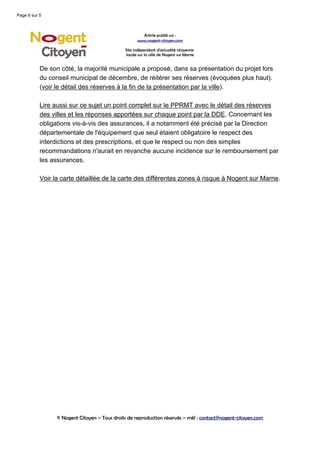 Page 6 sur 5



                                                      Article publié sur :
                                                    www.nogent-citoyen.com

                                              Site indépendant d'actualité citoyenne
                                              locale sur la ville de Nogent sur Marne


           De son côté, la majorité municipale a proposé, dans sa présentation du projet lors
           du conseil municipal de décembre, de réitérer ses réserves (évoquées plus haut).
           (voir le détail des réserves à la fin de la présentation par la ville).

           Lire aussi sur ce sujet un point complet sur le PPRMT avec le détail des réserves
           des villes et les réponses apportées sur chaque point par la DDE. Concernant les
           obligations vis-à-vis des assurances, il a notamment été précisé par la Direction
           départementale de l'équipement que seul étaient obligatoire le respect des
           interdictions et des prescriptions, et que le respect ou non des simples
           recommandations n'aurait en revanche aucune incidence sur le remboursement par
           les assurances.

           Voir la carte détaillée de la carte des différentes zones à risque à Nogent sur Marne.




                 © Nogent Citoyen – Tous droits de reproduction réservés – mél : contact@nogent-citoyen.com
 