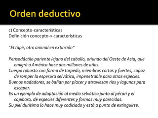 c) Concepto-características
Definición concepto-> características
“El tapir, otro animal en extinción”
Perisodáctilo pariente lejano del caballo, oriundo del Oeste de Asia, que
emigró a América hace dos millones de años.
Cuerpo robusto con forma de torpedo, miembros cortos y fuertes, capaz
de romper la espesura selvática, impenetrable para otras especies.
Buenos nadadores, se bañan por placer y atraviesan ríos y lagunas para
escapar.
Es un ejemplo de adaptación al medio selvático junto al pécari y el
capibara, de especies diferentes y formas muy parecidas.
Su piel durísima lo hace muy codiciado y está a punto de extinguirse.
 