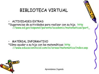 BIBLIOTECA VIRTUAL   ACTIVIDADES EXTRAS *Sugerencias de actividades para realizar con su hijo.  http ://www.ed.gov/espanol/parents/academic/matematicas/part_pg8.html MATERIAL INFORMATIVO *Cómo ayudar a su hijo con las matemáticas:   http ://www.educacioninicial.com/ei/areas/matematica/index.asp 