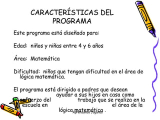 CARACTERÍSTICAS DEL PROGRAMA Este programa está diseñado para: Edad:  niños y niñas entre 4 y 6 años Área:  Matemática Dificultad:  niños que tengan dificultad en el área de lógica matemática. El programa está dirigido a padres que desean  ayudar a sus hijos en casa como refuerzo del  trabajo que se realiza en la escuela en    el área de la lógica matemática . 