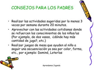 CONSEJOS PARA LOS PADRES Realizar las actividades sugeridas por lo menos 3 veces por semana durante 20 minutos. Aprovechar con las actividades cotidianas donde  se refuercen los conocimientos de los niños/as  (Por ejemplo, de dos vasos,  ¿dónde hay más cantidad de jugo?, etc.) Realizar juegos de mesa que ayuden al niño a seguir una secuenciación ya sea por color, forma, etc., por ejemplo: Dominó, Loterías 