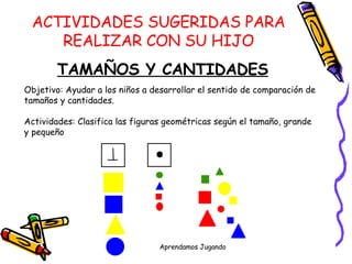 ACTIVIDADES SUGERIDAS PARA REALIZAR CON SU HIJO TAMAÑOS Y CANTIDADES Objetivo: Ayudar a los niños a desarrollar el sentido de comparación de  tamaños y cantidades. Actividades: Clasifica las figuras geométricas según el tamaño, grande y pequeño 