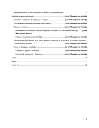 3
Responsabilidades de los trabajadores académicos y administrativos .................................................18
Solicitud de apoyos adicionales....................................................................¡Error! Marcador no definido.
Señalética y protocolos de seguridad y sanidad. .....................................¡Error! Marcador no definido.
Estrategias en materia de prevención e información. ..............................¡Error! Marcador no definido.
Recursos humanos...................................................................................¡Error! Marcador no definido.
Unidad Multidisciplinaria de Atención Integral en Salud para la Comunidad de la FCPyS ........¡Error!
Marcador no definido.
Filtros de Seguridad Sanitaria (FSS)....................................................¡Error! Marcador no definido.
Fortalecimiento de la entidad en la nueva realidad y obtención de recursos en un contexto económica
y sanitariamente adverso..........................................................................¡Error! Marcador no definido.
Resumen de apoyos solicitados...............................................................¡Error! Marcador no definido.
Escenario 1. agosto – diciembre..........................................................¡Error! Marcador no definido.
Escenario 2. septiembre – diciembre...................................................¡Error! Marcador no definido.
Anexo 1 .......................................................................................................................................................20
Anexo 2 .......................................................................................................................................................21
Anexo 3 .......................................................................................................................................................22
 