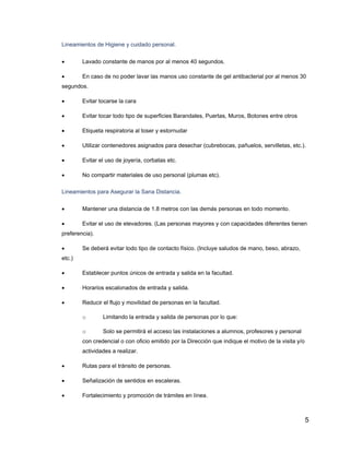 5
Lineamientos de Higiene y cuidado personal.
• Lavado constante de manos por al menos 40 segundos.
• En caso de no poder lavar las manos uso constante de gel antibacterial por al menos 30
segundos.
• Evitar tocarse la cara
• Evitar tocar todo tipo de superficies Barandales, Puertas, Muros, Botones entre otros
• Etiqueta respiratoria al toser y estornudar
• Utilizar contenedores asignados para desechar (cubrebocas, pañuelos, servilletas, etc.).
• Evitar el uso de joyería, corbatas etc.
• No compartir materiales de uso personal (plumas etc).
Lineamientos para Asegurar la Sana Distancia.
• Mantener una distancia de 1.8 metros con las demás personas en todo momento.
• Evitar el uso de elevadores. (Las personas mayores y con capacidades diferentes tienen
preferencia).
• Se deberá evitar todo tipo de contacto físico. (Incluye saludos de mano, beso, abrazo,
etc.)
• Establecer puntos únicos de entrada y salida en la facultad.
• Horarios escalonados de entrada y salida.
• Reducir el flujo y movilidad de personas en la facultad.
o Limitando la entrada y salida de personas por lo que:
o Solo se permitirá el acceso las instalaciones a alumnos, profesores y personal
con credencial o con oficio emitido por la Dirección que indique el motivo de la visita y/o
actividades a realizar.
• Rutas para el tránsito de personas.
• Señalización de sentidos en escaleras.
• Fortalecimiento y promoción de trámites en línea.
 
