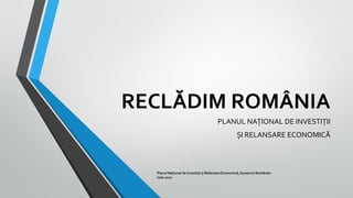RECLĂDIM ROMÂNIA
PLANUL NAȚIONAL DE INVESTIȚII
ȘI RELANSARE ECONOMICĂ
Planul Național de Investiții și Relansare Economică, Guvernul României -
Iulie 2020
 