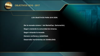 LOS OBJETIVOS PARA 2016 SON:
-Ser la moneda número 1 del MarketCap (facturación).
-Seguir creciendo la comunidad de mineros.
-Seguir minando la moneda.
-Generar confianza y estabilidad.
-Desarrollar herramientas de USABILIDAD.
OBJETIVOS 2016 - 2017
 