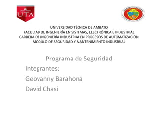 UNIVERSIDAD TÉCNICA DE AMBATO
FACULTAD DE INGENIERÍA EN SISTEMAS, ELECTRÓNICA E INDUSTRIAL
CARRERA DE INGENIERÍA INDUSTRIAL EN PROCESOS DE AUTOMATIZACIÓN
MODULO DE SEGURIDAD Y MANTENIMIENTO INDUSTRIAL
Programa de Seguridad
Integrantes:
Geovanny Barahona
David Chasi
 