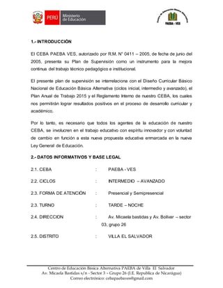 Z
Centro de Educación Básica Alternativa PAEBA de Villa El Salvador
Av. Micaela Bastidas s/n - Sector 3 – Grupo 26 (I.E. Republica de Nicarágua)
Correo electrónico: cebapaebaves@gmail.com
1.- INTRODUCCIÓN
El CEBA PAEBA VES, autorizado por R.M. N° 0411 – 2005, de fecha de junio del
2005, presenta su Plan de Supervisión como un instrumento para la mejora
continua del trabajo técnico pedagógico e institucional.
El presente plan de supervisión se interrelaciona con el Diseño Curricular Básico
Nacional de Educación Básica Alternativa (ciclos inicial, intermedio y avanzado), el
Plan Anual de Trabajo 2015 y el Reglamento Interno de nuestro CEBA, los cuales
nos permitirán lograr resultados positivos en el proceso de desarrollo curricular y
académico.
Por lo tanto, es necesario que todos los agentes de la educación de nuestro
CEBA, se involucren en el trabajo educativo con espíritu innovador y con voluntad
de cambio en función a esta nueva propuesta educativa enmarcada en la nueva
Ley General de Educación.
2.- DATOS INFORMATIVOS Y BASE LEGAL
2.1. CEBA : PAEBA - VES
2.2. CICLOS : INTERMEDIO – AVANZADO
2.3. FORMA DE ATENCIÓN : Presencial y Semipresencial
2.3. TURNO : TARDE – NOCHE
2.4. DIRECCION : Av. Micaela bastidas y Av. Bolívar – sector
03, grupo 26
2.5. DISTRITO : VILLA EL SALVADOR
 
