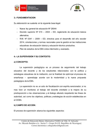 Z
Centro de Educación Básica Alternativa PAEBA de Villa El Salvador
Av. Micaela Bastidas s/n - Sector 3 – Grupo 26 (I.E. Republica de Nicarágua)
Correo electrónico: cebapaebaves@gmail.com
3.- FUNDAMENTACION
Su elaboración se sustenta en la siguiente base legal:
- Nueva ley general de educación Nº 28044
- Decreto supremo Nº 015 – 2004 – ED, reglamento de educación básica
alternativa.
- R.M. Nº 0341 – 2009 – ED, directiva para el desarrollo del año escolar
2014, orientaciones y normas nacionales para la gestión en las instituciones
educativas de educación básica y educación técnico productiva.
- Plan de estudios de la EBA ciclos intermedio y avanzado.
4.- LA SUPERVISION Y SU CONTEXTO:
a) CONCEPTO:
La supervisión pedagógica es un proceso de seguimiento del trabajo
educativo del docente y de los estudiantes relacionados con la política y
estrategias educativas de la institución, con la finalidad de optimizar el proceso de
enseñanza – aprendizaje acorde con la modernidad y la nueva propuesta
pedagógico de la EBA.
La supervisión no es un acto de fiscalización con espíritu sancionador, si no
mas bien un monitoreo al trabajo del docente orientado a la mejora de su
predisposición a las observaciones y al dialogo alturado respetando las líneas de
autoridad, así como los objetivos, políticas y estrategias de acción establecidas en
el CEBA.
b) CAMPO DE ACCION:
El proceso de supervisión abarca los siguientes aspectos:
 