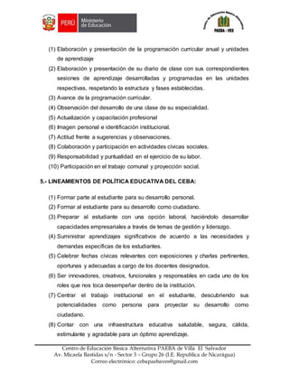 Z
Centro de Educación Básica Alternativa PAEBA de Villa El Salvador
Av. Micaela Bastidas s/n - Sector 3 – Grupo 26 (I.E. Republica de Nicarágua)
Correo electrónico: cebapaebaves@gmail.com
(1) Elaboración y presentación de la programación curricular anual y unidades
de aprendizaje
(2) Elaboración y presentación de su diario de clase con sus correspondientes
sesiones de aprendizaje desarrolladas y programadas en las unidades
respectivas, respetando la estructura y fases establecidas.
(3) Avance de la programación curricular.
(4) Observación del desarrollo de una clase de su especialidad.
(5) Actualización y capacitación profesional
(6) Imagen personal e identificación institucional.
(7) Actitud frente a sugerencias y observaciones.
(8) Colaboración y participación en actividades cívicas sociales.
(9) Responsabilidad y puntualidad en el ejercicio de su labor.
(10) Participación en el trabajo comunal y proyección social.
5.- LINEAMIENTOS DE POLÍTICA EDUCATIVA DEL CEBA:
(1) Formar parte al estudiante para su desarrollo personal.
(2) Formar al estudiante para su desarrollo como ciudadano.
(3) Preparar al estudiante con una opción laboral, haciéndolo desarrollar
capacidades empresariales a través de temas de gestión y liderazgo.
(4) Suministrar aprendizajes significativos de acuerdo a las necesidades y
demandas específicas de los estudiantes.
(5) Celebrar fechas cívicas relevantes con exposiciones y charlas pertinentes,
oportunas y adecuadas a cargo de los docentes designados.
(6) Ser innovadores, creativos, funcionales y responsables en cada uno de los
roles que nos toca desempeñar dentro de la institución.
(7) Centrar el trabajo institucional en el estudiante, descubriendo sus
potencialidades como persona para proyectar su desarrollo como
ciudadano.
(8) Contar con una infraestructura educativa saludable, segura, cálida,
estimulante y agradable para un óptimo aprendizaje.
 