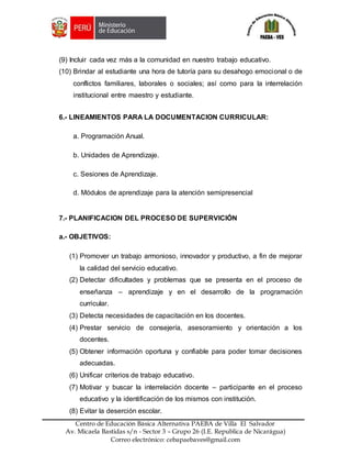 Z
Centro de Educación Básica Alternativa PAEBA de Villa El Salvador
Av. Micaela Bastidas s/n - Sector 3 – Grupo 26 (I.E. Republica de Nicarágua)
Correo electrónico: cebapaebaves@gmail.com
(9) Incluir cada vez más a la comunidad en nuestro trabajo educativo.
(10) Brindar al estudiante una hora de tutoría para su desahogo emocional o de
conflictos familiares, laborales o sociales; así como para la interrelación
institucional entre maestro y estudiante.
6.- LINEAMIENTOS PARA LA DOCUMENTACION CURRICULAR:
a. Programación Anual.
b. Unidades de Aprendizaje.
c. Sesiones de Aprendizaje.
d. Módulos de aprendizaje para la atención semipresencial
7.- PLANIFICACION DEL PROCESO DE SUPERVICIÓN
a.- OBJETIVOS:
(1) Promover un trabajo armonioso, innovador y productivo, a fin de mejorar
la calidad del servicio educativo.
(2) Detectar dificultades y problemas que se presenta en el proceso de
enseñanza – aprendizaje y en el desarrollo de la programación
curricular.
(3) Detecta necesidades de capacitación en los docentes.
(4) Prestar servicio de consejería, asesoramiento y orientación a los
docentes.
(5) Obtener información oportuna y confiable para poder tomar decisiones
adecuadas.
(6) Unificar criterios de trabajo educativo.
(7) Motivar y buscar la interrelación docente – participante en el proceso
educativo y la identificación de los mismos con institución.
(8) Evitar la deserción escolar.
 