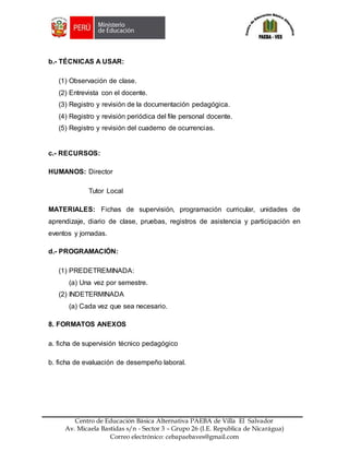 Z
Centro de Educación Básica Alternativa PAEBA de Villa El Salvador
Av. Micaela Bastidas s/n - Sector 3 – Grupo 26 (I.E. Republica de Nicarágua)
Correo electrónico: cebapaebaves@gmail.com
b.- TÉCNICAS A USAR:
(1) Observación de clase.
(2) Entrevista con el docente.
(3) Registro y revisión de la documentación pedagógica.
(4) Registro y revisión periódica del file personal docente.
(5) Registro y revisión del cuaderno de ocurrencias.
c.- RECURSOS:
HUMANOS: Director
Tutor Local
MATERIALES: Fichas de supervisión, programación curricular, unidades de
aprendizaje, diario de clase, pruebas, registros de asistencia y participación en
eventos y jornadas.
d.- PROGRAMACIÓN:
(1) PREDETREMINADA:
(a) Una vez por semestre.
(2) INDETERMINADA
(a) Cada vez que sea necesario.
8. FORMATOS ANEXOS
a. ficha de supervisión técnico pedagógico
b. ficha de evaluación de desempeño laboral.
 