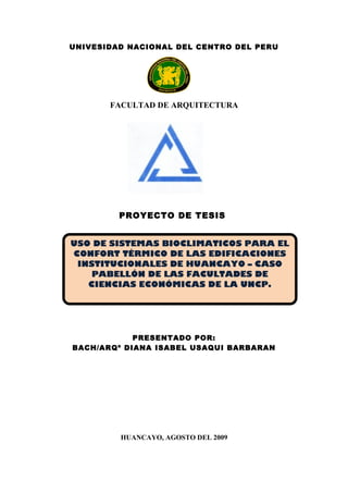UNIVESIDAD NACIONAL DEL CENTRO DEL PERU
FACULTAD DE ARQUITECTURA
PROYECTO DE TESIS
PRESENTADO POR:
BACH/ARQº DIANA ISABEL USAQUI BARBARAN
HUANCAYO, AGOSTO DEL 2009
USO DE SISTEMAS BIOCLIMATICOS PARA EL
CONFORT TÉRMICO DE LAS EDIFICACIONES
INSTITUCIONALES DE HUANCAYO – CASO
PABELLÓN DE LAS FACULTADES DE
CIENCIAS ECONÓMICAS DE LA UNCP.
 