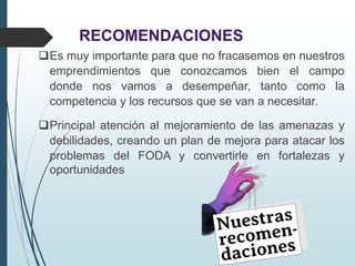 RECOMENDACIONES
Es muy importante para que no fracasemos en nuestros
emprendimientos que conozcamos bien el campo
donde nos vamos a desempeñar, tanto como la
competencia y los recursos que se van a necesitar.
Principal atención al mejoramiento de las amenazas y
debilidades, creando un plan de mejora para atacar los
problemas del FODA y convertirle en fortalezas y
oportunidades
 