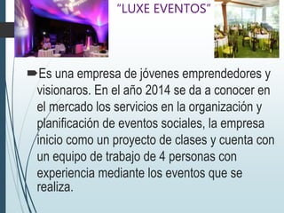 “LUXE EVENTOS”
Es una empresa de jóvenes emprendedores y
visionaros. En el año 2014 se da a conocer en
el mercado los servicios en la organización y
planificación de eventos sociales, la empresa
inicio como un proyecto de clases y cuenta con
un equipo de trabajo de 4 personas con
experiencia mediante los eventos que se
realiza.
 
