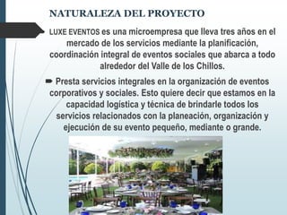 NATURALEZA DEL PROYECTO
 LUXE EVENTOS es una microempresa que lleva tres años en el
mercado de los servicios mediante la planificación,
coordinación integral de eventos sociales que abarca a todo
alrededor del Valle de los Chillos.
 Presta servicios integrales en la organización de eventos
corporativos y sociales. Esto quiere decir que estamos en la
capacidad logística y técnica de brindarle todos los
servicios relacionados con la planeación, organización y
ejecución de su evento pequeño, mediante o grande.
 