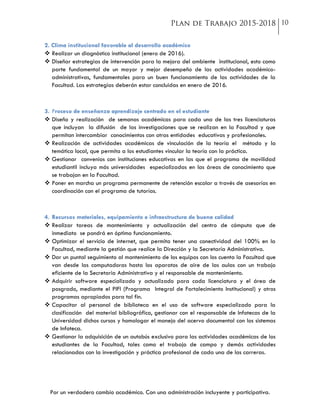 Por un verdadero cambio académico. Con una administración incluyente y participativa.
2. Clima institucional favorable al desarrollo académico
 Realizar un diagnóstico institucional (enero de 2016).
 Diseñar estrategias de intervención para la mejora del ambiente institucional, esto como
parte fundamental de un mayor y mejor desempeño de las actividades académico-
administrativas, fundamentales para un buen funcionamiento de las actividades de la
Facultad. Las estrategias deberán estar concluidas en enero de 2016.
3. Proceso de enseñanza aprendizaje centrado en el estudiante
 Diseño y realización de semanas académicas para cada una de las tres licenciaturas
que incluyan la difusión de las investigaciones que se realizan en la Facultad y que
permitan intercambiar conocimientos con otras entidades educativas y profesionales.
 Realización de actividades académicas de vinculación de la teoría el método y la
temática local, que permita a los estudiantes vincular la teoría con la práctica.
 Gestionar convenios con instituciones educativas en las que el programa de movilidad
estudiantil incluya más universidades especializadas en las áreas de conocimiento que
se trabajan en la Facultad.
 Poner en marcha un programa permanente de retención escolar a través de asesorías en
coordinación con el programa de tutorías.
4. Recursos materiales, equipamiento e infraestructura de buena calidad
 Realizar tareas de mantenimiento y actualización del centro de cómputo que de
inmediato se pondrá en óptimo funcionamiento.
 Optimizar el servicio de internet, que permita tener una conectividad del 100% en la
Facultad, mediante la gestión que realice la Dirección y la Secretaría Administrativa.
 Dar un puntal seguimiento al mantenimiento de los equipos con los cuenta la Facultad que
van desde las computadoras hasta los aparatos de aire de las aulas con un trabajo
eficiente de la Secretaría Administrativa y el responsable de mantenimiento.
 Adquirir software especializado y actualizado para cada licenciatura y el área de
posgrado, mediante el PIFI (Programa Integral de Fortalecimiento Institucional) y otros
programas apropiados para tal fin.
 Capacitar al personal de biblioteca en el uso de software especializado para la
clasificación del material bibliográfico, gestionar con el responsable de Infotecas de la
Universidad dichos cursos y homologar el manejo del acervo documental con los sistemas
de Infoteca.
 Gestionar la adquisición de un autobús exclusivo para las actividades académicas de los
estudiantes de la Facultad, tales como el trabajo de campo y demás actividades
relacionadas con la investigación y práctica profesional de cada una de las carreras.
 
