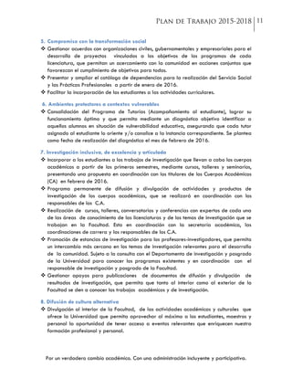 Por un verdadero cambio académico. Con una administración incluyente y participativa.
5. Compromiso con la transformación social
 Gestionar acuerdos con organizaciones civiles, gubernamentales y empresariales para el
desarrollo de proyectos vinculados a los objetivos de los programas de cada
licenciatura, que permitan un acercamiento con la comunidad en acciones conjuntas que
favorezcan el cumplimiento de objetivos para todos.
 Presentar y ampliar el catálogo de dependencias para la realización del Servicio Social
y las Prácticas Profesionales a partir de enero de 2016.
 Facilitar la incorporación de los estudiantes a las actividades curriculares.
6. Ambientes protectores a contextos vulnerables
 Consolidación del Programa de Tutorías (Acompañamiento al estudiante), lograr su
funcionamiento óptimo y que permita mediante un diagnóstico objetivo identificar a
aquellos alumnos en situación de vulnerabilidad educativa, asegurando que cada tutor
asignado al estudiante lo oriente y/o canalice a la instancia correspondiente. Se plantea
como fecha de realización del diagnóstico el mes de febrero de 2016.
7. Investigación inclusiva, de excelencia y articulada
 Incorporar a los estudiantes a los trabajos de investigación que llevan a cabo los cuerpos
académicos a partir de los primeros semestres, mediante cursos, talleres y seminarios,
presentando una propuesta en coordinación con los titulares de los Cuerpos Académicos
(CA) en febrero de 2016.
 Programa permanente de difusión y divulgación de actividades y productos de
investigación de los cuerpos académicos, que se realizará en coordinación con los
responsables de los C.A.
 Realización de cursos, talleres, conversatorios y conferencias con expertos de cada una
de las áreas de conocimiento de las licenciaturas y de los temas de investigación que se
trabajan en la Facultad. Esto en coordinación con la secretaría académica, las
coordinaciones de carrera y los responsables de los C.A.
 Promoción de estancias de investigación para los profesores-investigadores, que permita
un intercambio más cercano en los temas de investigación relevantes para el desarrollo
de la comunidad. Sujeto a la consulta con el Departamento de investigación y posgrado
de la Universidad para conocer los programas existentes y en coordinación con el
responsable de investigación y posgrado de la Facultad.
 Gestionar apoyos para publicaciones de documentos de difusión y divulgación de
resultados de investigación, que permita que tanto al interior como al exterior de la
Facultad se den a conocer los trabajos académicos y de investigación.
8. Difusión de cultura alternativa
 Divulgación al interior de la Facultad, de las actividades académicas y culturales que
ofrece la Universidad que permita aprovechar al máximo a los estudiantes, maestros y
personal la oportunidad de tener acceso a eventos relevantes que enriquecen nuestra
formación profesional y personal.
 