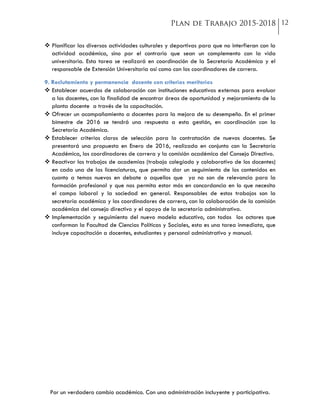 Por un verdadero cambio académico. Con una administración incluyente y participativa.
 Planificar las diversas actividades culturales y deportivas para que no interfieran con la
actividad académica, sino por el contrario que sean un complemento con la vida
universitaria. Esta tarea se realizará en coordinación de la Secretaría Académica y el
responsable de Extensión Universitaria así como con los coordinadores de carrera.
9. Reclutamiento y permanencia docente con criterios meritorios
 Establecer acuerdos de colaboración con instituciones educativas externas para evaluar
a los docentes, con la finalidad de encontrar áreas de oportunidad y mejoramiento de la
planta docente a través de la capacitación.
 Ofrecer un acompañamiento a docentes para la mejora de su desempeño. En el primer
bimestre de 2016 se tendrá una respuesta a esta gestión, en coordinación con la
Secretaría Académica.
 Establecer criterios claros de selección para la contratación de nuevos docentes. Se
presentará una propuesta en Enero de 2016, realizada en conjunto con la Secretaría
Académica, los coordinadores de carrera y la comisión académica del Consejo Directivo.
 Reactivar los trabajos de academias (trabajo colegiado y colaborativo de los docentes)
en cada una de las licenciaturas, que permita dar un seguimiento de los contenidos en
cuanto a temas nuevos en debate o aquellos que ya no son de relevancia para la
formación profesional y que nos permita estar más en concordancia en lo que necesita
el campo laboral y la sociedad en general. Responsables de estos trabajos son la
secretaría académica y los coordinadores de carrera, con la colaboración de la comisión
académica del consejo directivo y el apoyo de la secretaría administrativa.
 Implementación y seguimiento del nuevo modela educativo, con todos los actores que
conforman la Facultad de Ciencias Políticas y Sociales, esta es una tarea inmediata, que
incluye capacitación a docentes, estudiantes y personal administrativo y manual.
 