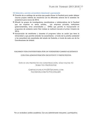 Por un verdadero cambio académico. Con una administración incluyente y participativa.
10. Extensión y servicio universitario intencional y permanente
 Creación de un catálogo de servicios que puede ofrecer la Facultad para poder obtener
recursos propios además de vincularnos con los diferentes sectores de la sociedad. Se
presentará para marzo de 2016.
 Difundir los grupos de investigadores, coordinadores y colaboradores de la Facultad
que son expertos en temas sociales, con empresas privadas, instituciones
gubernamentales, otras universidades y ONGs que permita la incorporación en
programas de asistencia social. Este trabajo se realizará durante el primer trimestre de
2016.
 Incorporación de estudiantes y docentes al programa Lobos en acción que tiene la
Universidad y que permite extender los conocimientos a través de la práctica asistencial
a las comunidad más necesitadas del estado de Coahuila, a través de cada una de las
Coordinaciones de Unidad.
 