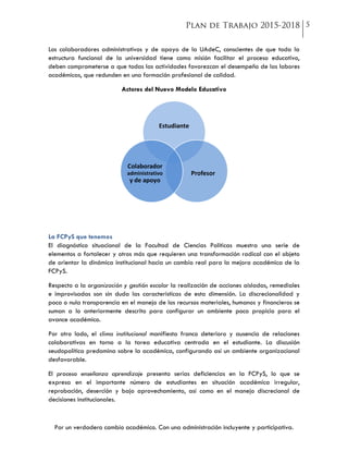 Por un verdadero cambio académico. Con una administración incluyente y participativa.
Los colaboradores administrativos y de apoyo de la UAdeC, conscientes de que toda la
estructura funcional de la universidad tiene como misión facilitar el proceso educativo,
deben comprometerse a que todas las actividades favorezcan el desempeño de las labores
académicas, que redunden en una formación profesional de calidad.
Actores del Nuevo Modelo Educativo
La FCPyS que tenemos
El diagnóstico situacional de la Facultad de Ciencias Políticas muestra una serie de
elementos a fortalecer y otros más que requieren una transformación radical con el objeto
de orientar la dinámica institucional hacia un cambio real para la mejora académica de la
FCPyS.
Respecto a la organización y gestión escolar la realización de acciones aisladas, remediales
e improvisadas son sin duda las características de esta dimensión. La discrecionalidad y
poca o nula transparencia en el manejo de los recursos materiales, humanos y financieros se
suman a lo anteriormente descrito para configurar un ambiente poco propicio para el
avance académico.
Por otro lado, el clima institucional manifiesta franco deterioro y ausencia de relaciones
colaborativas en torno a la tarea educativa centrada en el estudiante. La discusión
seudopolítica predomina sobre la académica, configurando así un ambiente organizacional
desfavorable.
El proceso enseñanza aprendizaje presenta serias deficiencias en la FCPyS, lo que se
expresa en el importante número de estudiantes en situación académica irregular,
reprobación, deserción y bajo aprovechamiento, así como en el manejo discrecional de
decisiones institucionales.
Estudiante
Profesor
Colaborador
administrativo
y de apoyo
 