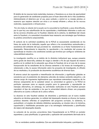 Por un verdadero cambio académico. Con una administración incluyente y participativa.
El ámbito de los recursos tanto materiales, humanos y financieros es un área de oportunidad
para la generación de condiciones propicias para el buen desarrollo de la vida académica.
Adicionalmente el deterioro por el uso, poco cuidado y control en su manejo plantea un
escenario que requiere atención con miras a un manejo eficiente y eficaz de los recursos
materiales, equipamiento e infraestructura.
Por otro lado, la relación de la escuela con la comunidad es insuficiente y poco diversificada,
por lo que hay una subutilización de las capacidades y habilidades inherentes a cada una
de las carreras ofrecidas por la Facultad. Además de lo anterior, la debilidad del vínculo
entre la Facultad y la comunidad circundante hace necesaria una estrategia que fortalezca
la práctica universitaria comprometida.
El contexto de la actividad académica de la FCPyS es escasamente considerada en las
líneas de acción de la institución, aquello que refiere a las características socioculturales y
económicas del ambiente del que provienen los estudiantes es un factor fundamental en su
desempeño. Generalmente la deserción, la reprobación y los resultados del proceso de
aprendizaje se vinculan a las condiciones sociales que terminan por configurar ambientes de
vulnerabilidad educativa.
La investigación científica es un ámbito de la dinámica institucional que, aunque presenta
cierto grado de desarrollo, adolece de rasgos a atender a fin de que impacte de manera
positiva en la calidad de la educación que ofrece la Facultad, tal es el caso de la escasa
incorporación de los estudiantes de los diversos semestres a las tareas de investigación y,
relacionado a ello, la escasa información sobre los proyectos de investigación, la difusión
de sus resultados y la producción de documentos académicos de diversos tipos.
El entorno actual de expansión e intensificación de información y significados globales se
caracteriza por el predominio de elementos culturales de dudoso contenido educativo y de
enorme carga de argumentos legitimadores que reproducen estereotipos negativos de los
diversos componentes de la sociedad actual. La universidad en general y la FCPyS en
particular aparecen como un espacio propicio para la generación y reproducción de
mensajes alternativos, sin embargo, las actividades realizadas en esta Facultad parecen
reproducir el tipo de contenidos a los que la universidad debería ofrecer una propuesta
alternativa en cuanto a difusión de la cultura refiere.
La docencia en esta facultad adolece de dinamismo y pertinencia con el nuevo modelo
educativo en términos generales. La calidad del desempeño docente es diverso, las buenas
prácticas docentes referidas al cumplimiento del programa curricular, la asistencia, la
puntualidad y el empleo de métodos didácticos apropiados, se vinculan más a la iniciativa,
capacitación y habilidades personales que a las estrategias institucionales y planificadas
de mejora del desempeño docente.
La extensión de los servicios universitarios tiene frecuentemente en la FCPyS un carácter
espontáneo y poco planificado. La generación y aplicación del conocimiento derivada de la
 