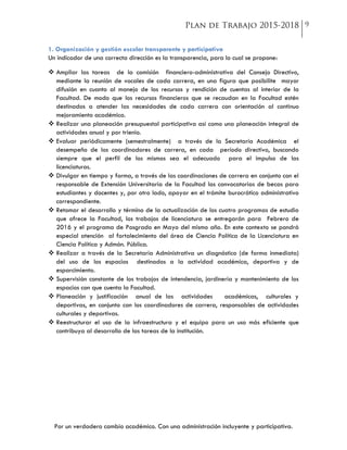Por un verdadero cambio académico. Con una administración incluyente y participativa.
1. Organización y gestión escolar transparente y participativa
Un indicador de una correcta dirección es la transparencia, para lo cual se propone:
 Ampliar las tareas de la comisión financiero-administrativa del Consejo Directivo,
mediante la reunión de vocales de cada carrera, en una figura que posibilite mayor
difusión en cuanto al manejo de los recursos y rendición de cuentas al interior de la
Facultad. De modo que los recursos financieros que se recaudan en la Facultad estén
destinados a atender las necesidades de cada carrera con orientación al continuo
mejoramiento académico.
 Realizar una planeación presupuestal participativa así como una planeación integral de
actividades anual y por trienio.
 Evaluar periódicamente (semestralmente) a través de la Secretaría Académica el
desempeño de los coordinadores de carrera, en cada período directivo, buscando
siempre que el perfil de los mismos sea el adecuado para el impulso de las
licenciaturas.
 Divulgar en tiempo y forma, a través de las coordinaciones de carrera en conjunto con el
responsable de Extensión Universitaria de la Facultad las convocatorias de becas para
estudiantes y docentes y, por otro lado, apoyar en el trámite burocrático administrativo
correspondiente.
 Retomar el desarrollo y término de la actualización de los cuatro programas de estudio
que ofrece la Facultad, los trabajos de licenciatura se entregarán para Febrero de
2016 y el programa de Posgrado en Mayo del mismo año. En este contexto se pondrá
especial atención al fortalecimiento del área de Ciencia Política de la Licenciatura en
Ciencia Política y Admón. Pública.
 Realizar a través de la Secretaría Administrativa un diagnóstico (de forma inmediata)
del uso de los espacios destinados a la actividad académica, deportiva y de
esparcimiento.
 Supervisión constante de los trabajos de intendencia, jardinería y mantenimiento de los
espacios con que cuenta la Facultad.
 Planeación y justificación anual de las actividades académicas, culturales y
deportivas, en conjunto con los coordinadores de carrera, responsables de actividades
culturales y deportivas.
 Reestructurar el uso de la infraestructura y el equipo para un uso más eficiente que
contribuya al desarrollo de las tareas de la institución.
 